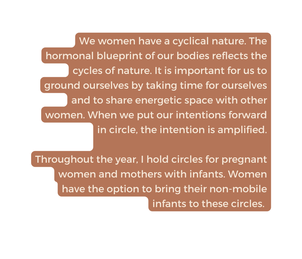 We women have a cyclical nature The hormonal blueprint of our bodies reflects the cycles of nature It is important for us to ground ourselves by taking time for ourselves and to share energetic space with other women When we put our intentions forward in circle the intention is amplified Throughout the year I hold circles for pregnant women and mothers with infants Women have the option to bring their non mobile infants to these circles